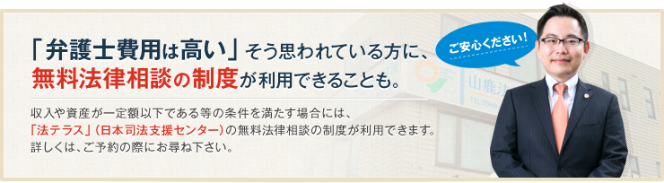 ご安心ください！「弁護士費用は高い」そう思われている方に、無料で相談できる制度が利用できることも。一定の資力がない方については、「法テラス」利用による相談も可能です。民事法律扶助による無料法律相談が利用できる場合もあります。（要確認）
