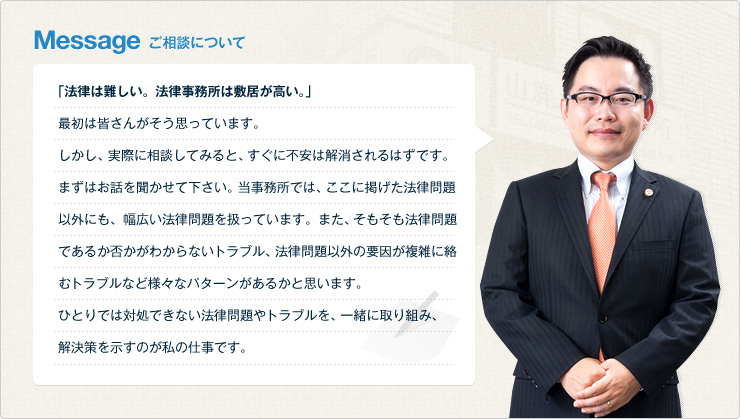 Message ご相談について　「法律は難しい。法律事務所は敷居が高い。」最初は皆さんがそう思っています。しかし、実際に相談してみると、すぐに不安は解消されるはずです。まずはお話を聞かせて下さい。当事務所では、ここに掲げた法律問題以外にも、幅広い法律問題を扱っています。また、そもそも法律問題であるか否かがわからないトラブル、法律問題以外の要因が複雑に絡むトラブルなど様々なパターンがあるかと思います。ひとりでは対処できない法律問題やトラブルを、一緒に取り組み、解決策を示すのが私の仕事です。