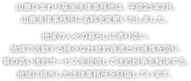 山鹿ひまわり基金法律事務所は、平成25年2月、山鹿法律事務所に名称を変更いたしました。地域の人々の暮らしに寄り添い、地域で活動する様々な社会的資源との連携を図り、質の高い法的サービスを提供して法的紛争を解決する。地域に根ざした法律事務所を目指しています。